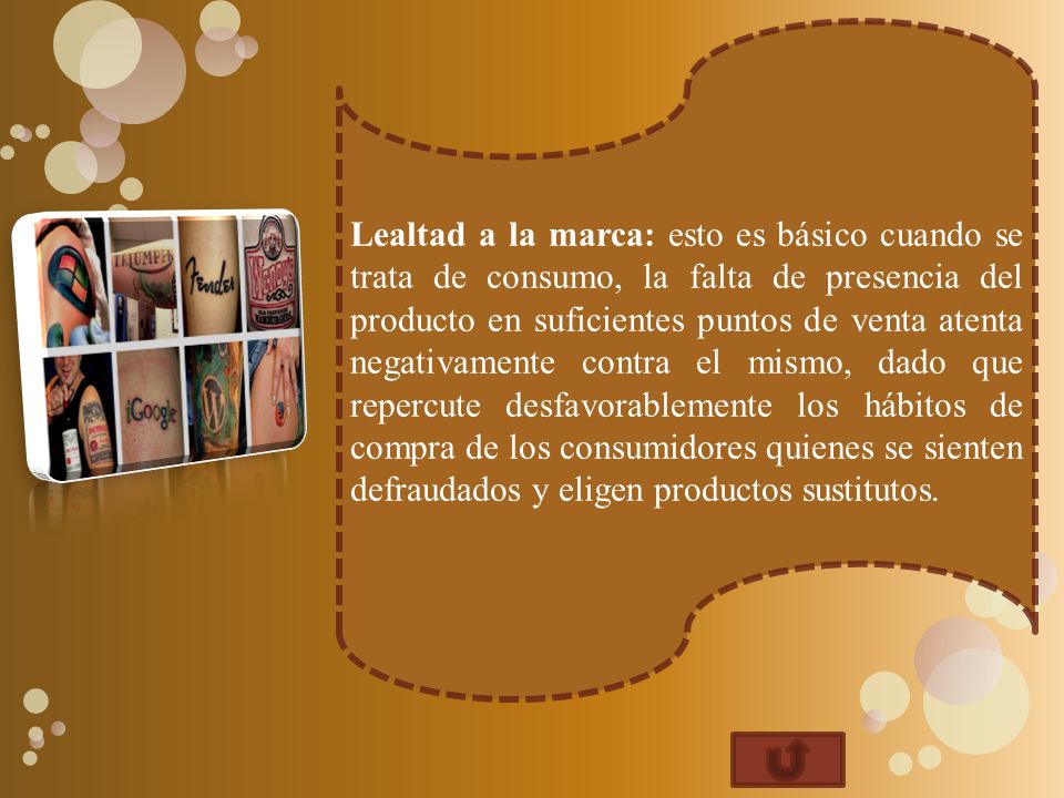 Lealtad a la marca: esto es básico cuando se trata de consumo, la falta de presencia del producto en suficientes puntos de venta atenta negativamente contra el mismo, dado que repercute desfavorablemente los hábitos de compra de los consumidores quienes se sienten defraudados y eligen productos sustitutos.