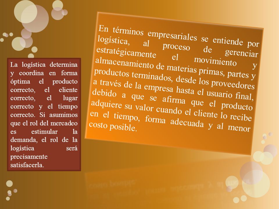 En términos empresariales se entiende por logística, al proceso de gerenciar estratégicamente el movimiento y almacenamiento de materias primas, partes y productos terminados, desde los proveedores a través de la empresa hasta el usuario final, debido a que se afirma que el producto adquiere su valor cuando el cliente lo recibe en el tiempo, forma adecuada y al menor costo posible.