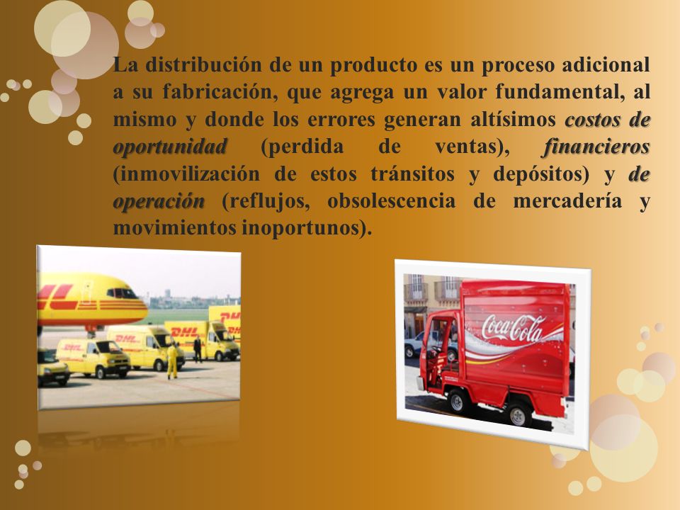 La distribución de un producto es un proceso adicional a su fabricación, que agrega un valor fundamental, al mismo y donde los errores generan altísimos costos de oportunidad (perdida de ventas), financieros (inmovilización de estos tránsitos y depósitos) y de operación (reflujos, obsolescencia de mercadería y movimientos inoportunos).