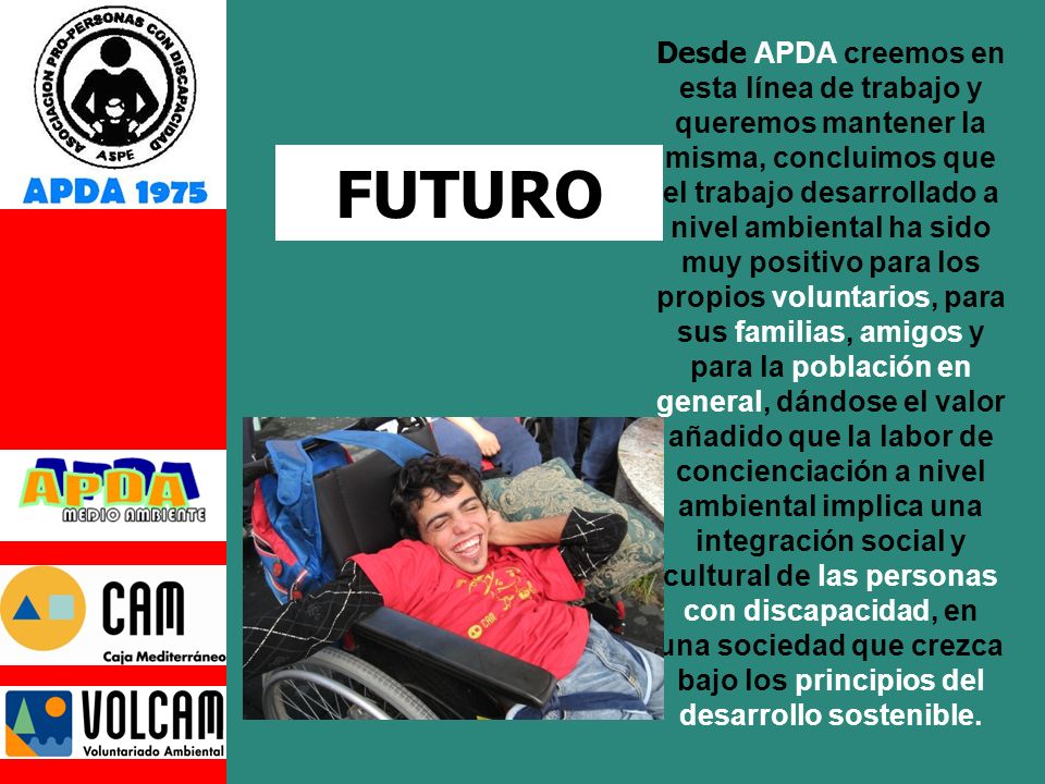 Desde APDA creemos en esta línea de trabajo y queremos mantener la misma, concluimos que el trabajo desarrollado a nivel ambiental ha sido muy positivo para los propios voluntarios, para sus familias, amigos y para la población en general, dándose el valor añadido que la labor de concienciación a nivel ambiental implica una integración social y cultural de las personas con discapacidad, en una sociedad que crezca bajo los principios del desarrollo sostenible.