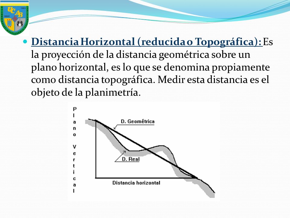Distancia Horizontal (reducida o Topográfica): Es la proyección de la distancia geométrica sobre un plano horizontal, es lo que se denomina propiamente como distancia topográfica.