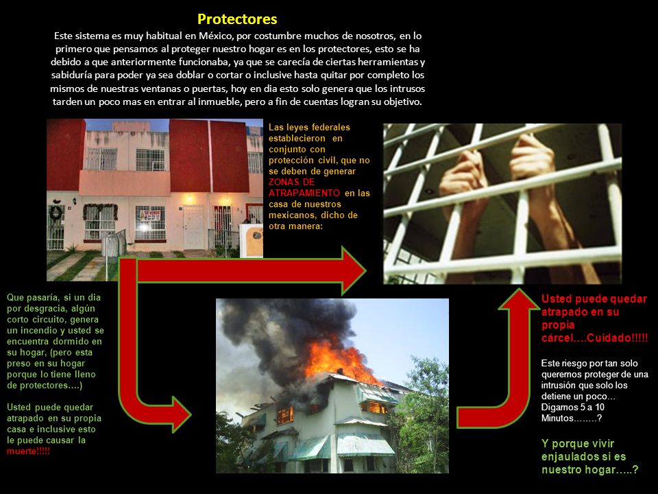 Protectores Este sistema es muy habitual en México, por costumbre muchos de nosotros, en lo primero que pensamos al proteger nuestro hogar es en los protectores, esto se ha debido a que anteriormente funcionaba, ya que se carecía de ciertas herramientas y sabiduría para poder ya sea doblar o cortar o inclusive hasta quitar por completo los mismos de nuestras ventanas o puertas, hoy en dia esto solo genera que los intrusos tarden un poco mas en entrar al inmueble, pero a fin de cuentas logran su objetivo.