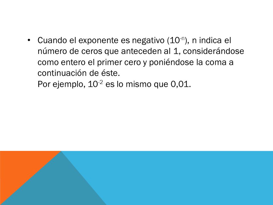 Cuando el exponente es negativo (10-n), n indica el número de ceros que anteceden al 1, considerándose como entero el primer cero y poniéndose la coma a continuación de éste. Por ejemplo, 10-2 es lo mismo que 0,01.