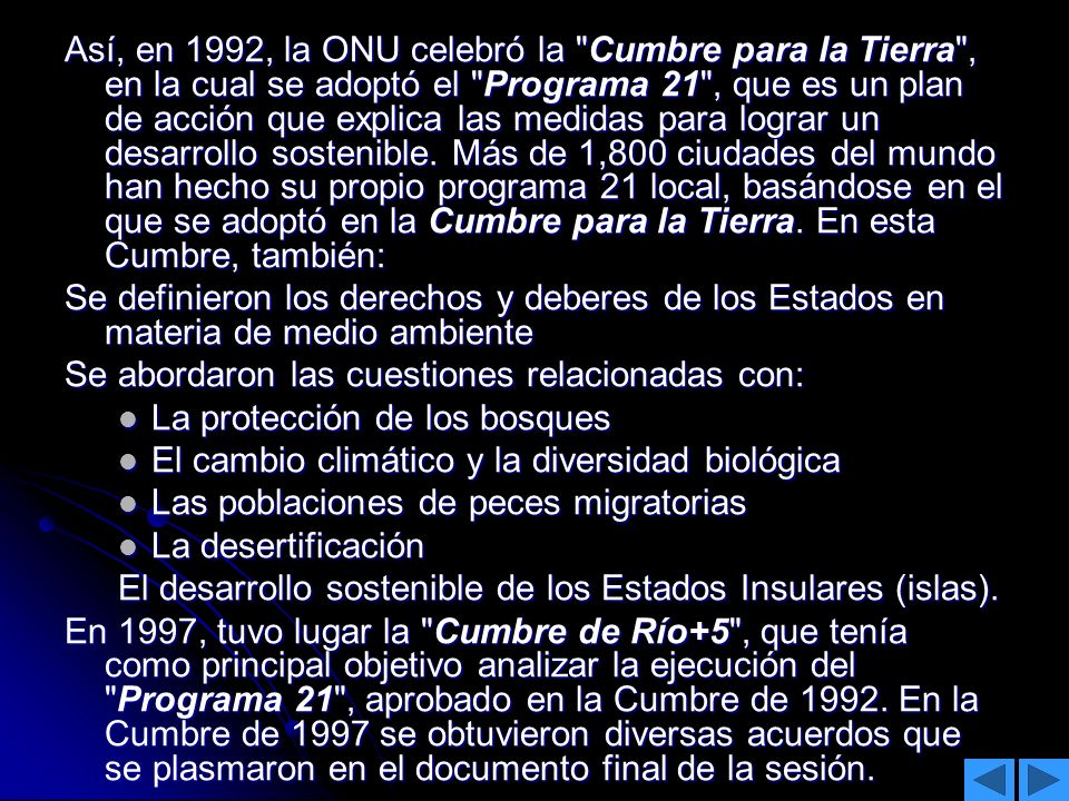 Así, en 1992, la ONU celebró la Cumbre para la Tierra , en la cual se adoptó el Programa 21 , que es un plan de acción que explica las medidas para lograr un desarrollo sostenible. Más de 1,800 ciudades del mundo han hecho su propio programa 21 local, basándose en el que se adoptó en la Cumbre para la Tierra. En esta Cumbre, también:
