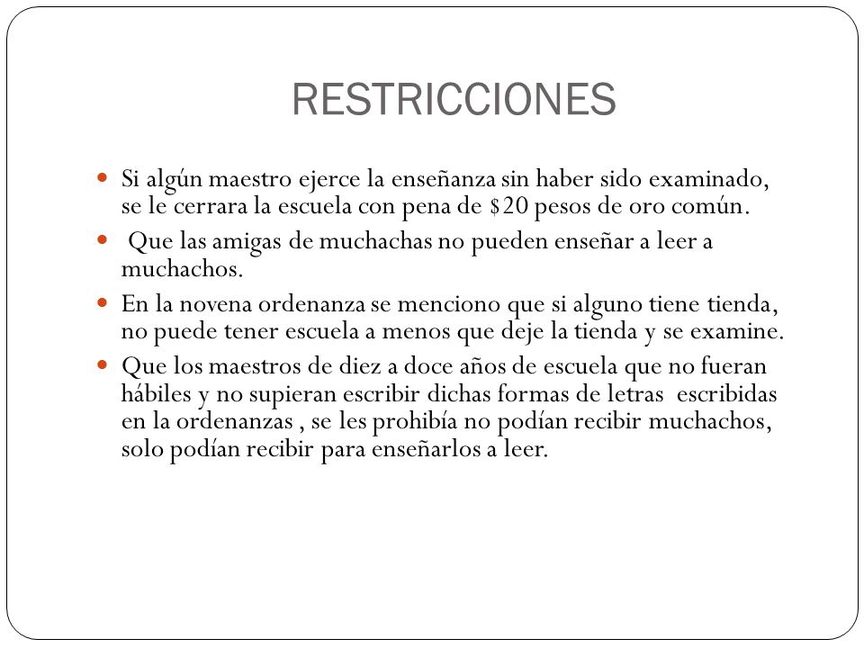RESTRICCIONES Si algún maestro ejerce la enseñanza sin haber sido examinado, se le cerrara la escuela con pena de $20 pesos de oro común.