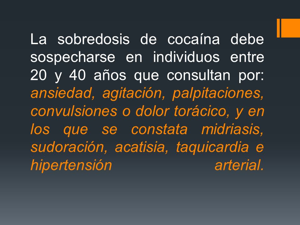 La sobredosis de cocaína debe sospecharse en individuos entre 20 y 40 años que consultan por: ansiedad, agitación, palpitaciones, convulsiones o dolor torácico, y en los que se constata midriasis, sudoración, acatisia, taquicardia e hipertensión arterial.