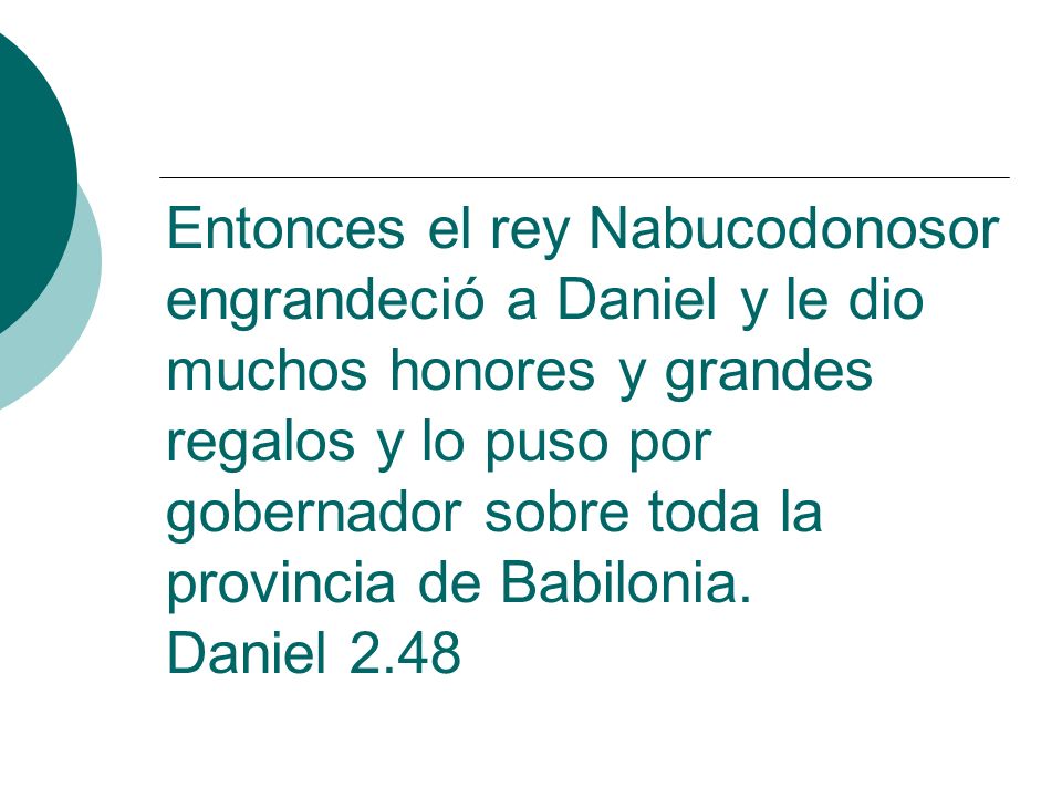 Entonces el rey Nabucodonosor engrandeció a Daniel y le dio muchos honores y grandes regalos y lo puso por gobernador sobre toda la provincia de Babilonia.