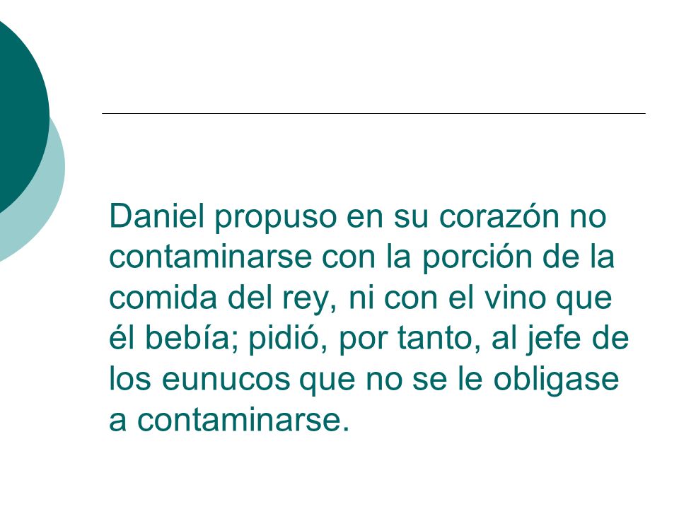 Daniel propuso en su corazón no contaminarse con la porción de la comida del rey, ni con el vino que él bebía; pidió, por tanto, al jefe de los eunucos que no se le obligase a contaminarse.