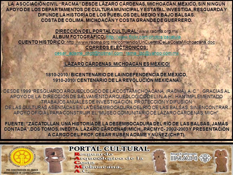 LA ASOCIACIÓN CIVIL RACMA DESDE LÁZARO CÁRDENAS, MICHOACÁN, MÉXICO, SIN NINGÚN APOYO DE LOS DEPARTAMENTOS DE CULTURA MUNICIPAL Y ESTATAL, INVESTIGA, RESGUARDA Y DIFUNDE LA HISTORIA DE LOS PUEBLOS DEL MEDIO Y BAJO BALSAS. COSTA DE COLIMA, MICHOACÁN Y COSTA GRANDE DE GUERRERO.