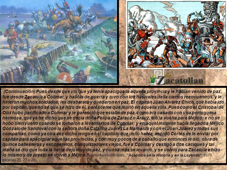 (Continuación) Pues desde que vio que ya tenía apaciguada aquella provincia y le habían venido de paz, fue desde Zacatula a Colimar, y hallóla de guerra y tuvo con los naturales della ciertos reencuentros, y le hirieron muchos soldados; les desbarató y quedaron en paz.