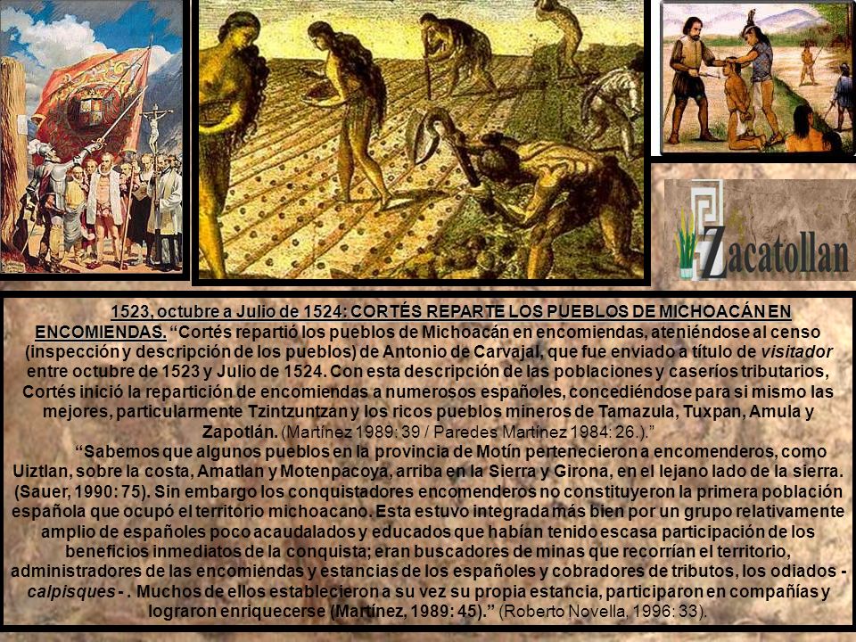 1523, octubre a Julio de 1524: CORTÉS REPARTE LOS PUEBLOS DE MICHOACÁN EN ENCOMIENDAS. Cortés repartió los pueblos de Michoacán en encomiendas, ateniéndose al censo (inspección y descripción de los pueblos) de Antonio de Carvajal, que fue enviado a título de visitador entre octubre de 1523 y Julio de Con esta descripción de las poblaciones y caseríos tributarios, Cortés inició la repartición de encomiendas a numerosos españoles, concediéndose para si mismo las mejores, particularmente Tzintzuntzan y los ricos pueblos mineros de Tamazula, Tuxpan, Amula y Zapotlán. (Martínez 1989: 39 / Paredes Martínez 1984: 26.).