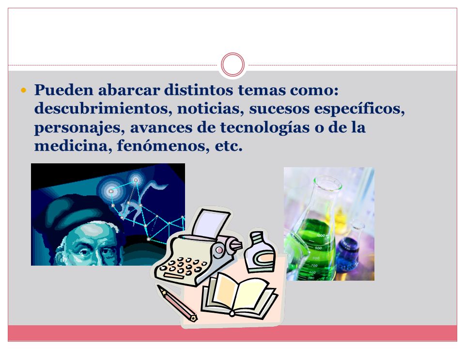 Pueden abarcar distintos temas como: descubrimientos, noticias, sucesos específicos, personajes, avances de tecnologías o de la medicina, fenómenos, etc.