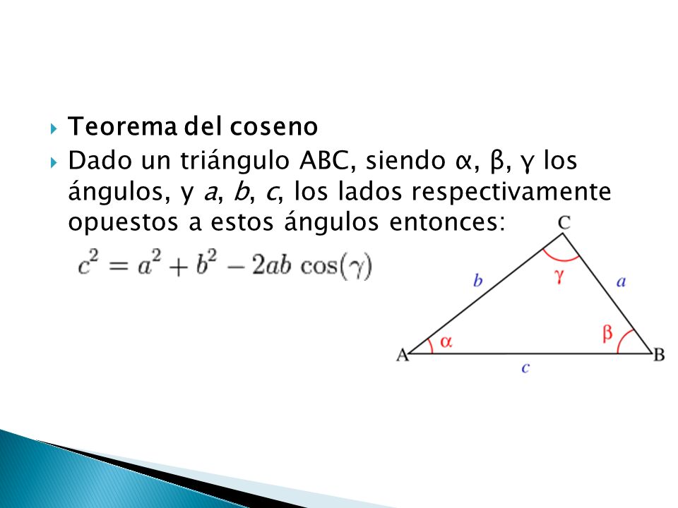 Teorema del coseno Dado un triángulo ABC, siendo α, β, γ los ángulos, y a, b, c, los lados respectivamente opuestos a estos ángulos entonces: