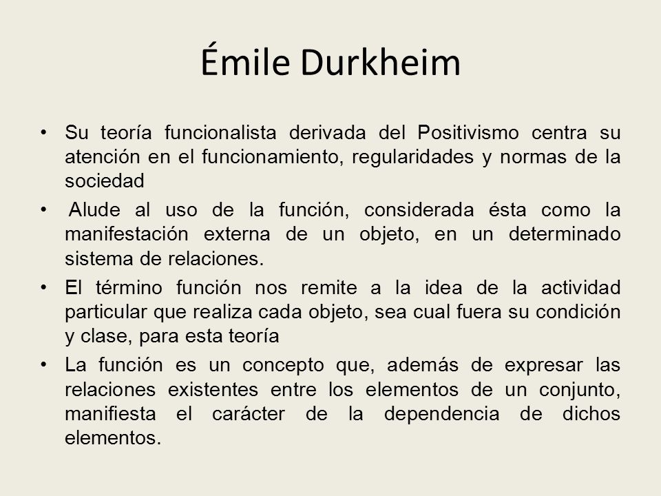 Émile Durkheim Su teoría funcionalista derivada del Positivismo centra su atención en el funcionamiento, regularidades y normas de la sociedad.