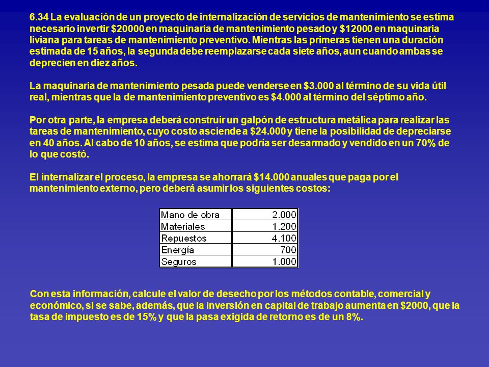 6.34 La evaluación de un proyecto de internalización de servicios de mantenimiento se estima necesario invertir $20000 en maquinaria de mantenimiento pesado y $12000 en maquinaria liviana para tareas de mantenimiento preventivo. Mientras las primeras tienen una duración estimada de 15 años, la segunda debe reemplazarse cada siete años, aun cuando ambas se deprecien en diez años. La maquinaria de mantenimiento pesada puede venderse en $3.000 al término de su vida útil real, mientras que la de mantenimiento preventivo es $4.000 al término del séptimo año. Por otra parte, la empresa deberá construir un galpón de estructura metálica para realizar las tareas de mantenimiento, cuyo costo asciende a $ y tiene la posibilidad de depreciarse en 40 años. Al cabo de 10 años, se estima que podría ser desarmado y vendido en un 70% de lo que costó. El internalizar el proceso, la empresa se ahorrará $ anuales que paga por el mantenimiento externo, pero deberá asumir los siguientes costos: