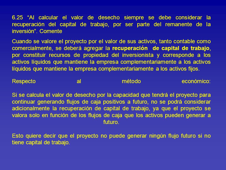 6.25 Al calcular el valor de desecho siempre se debe considerar la recuperación del capital de trabajo, por ser parte del remanente de la inversión . Comente