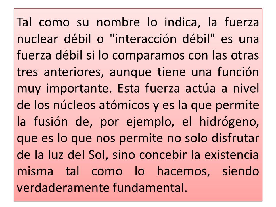 Tal como su nombre lo indica, la fuerza nuclear débil o interacción débil es una fuerza débil si lo comparamos con las otras tres anteriores, aunque tiene una función muy importante.