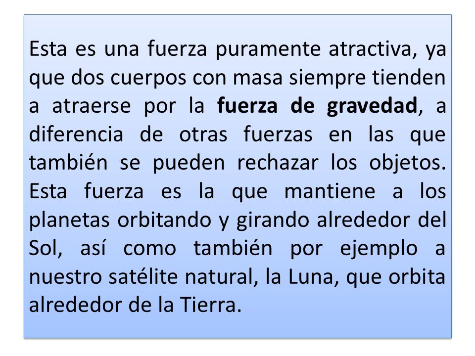 Esta es una fuerza puramente atractiva, ya que dos cuerpos con masa siempre tienden a atraerse por la fuerza de gravedad, a diferencia de otras fuerzas en las que también se pueden rechazar los objetos.