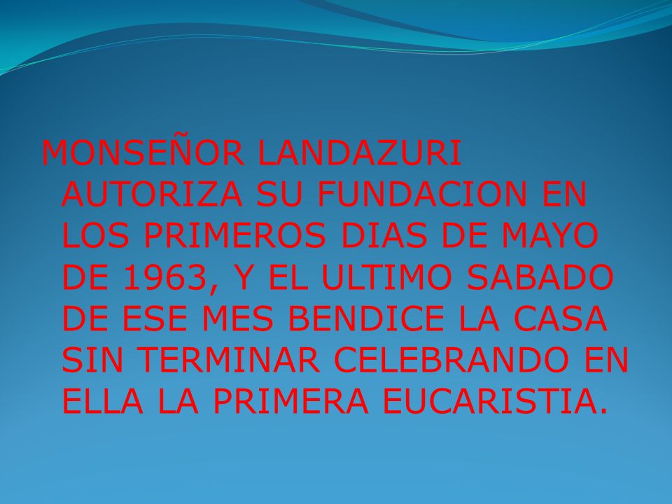 MONSEÑOR LANDAZURI AUTORIZA SU FUNDACION EN LOS PRIMEROS DIAS DE MAYO DE 1963, Y EL ULTIMO SABADO DE ESE MES BENDICE LA CASA SIN TERMINAR CELEBRANDO EN ELLA LA PRIMERA EUCARISTIA.