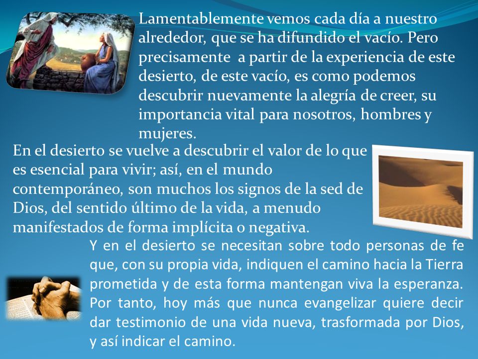 Lamentablemente vemos cada día a nuestro alrededor, que se ha difundido el vacío. Pero precisamente a partir de la experiencia de este desierto, de este vacío, es como podemos descubrir nuevamente la alegría de creer, su importancia vital para nosotros, hombres y mujeres.