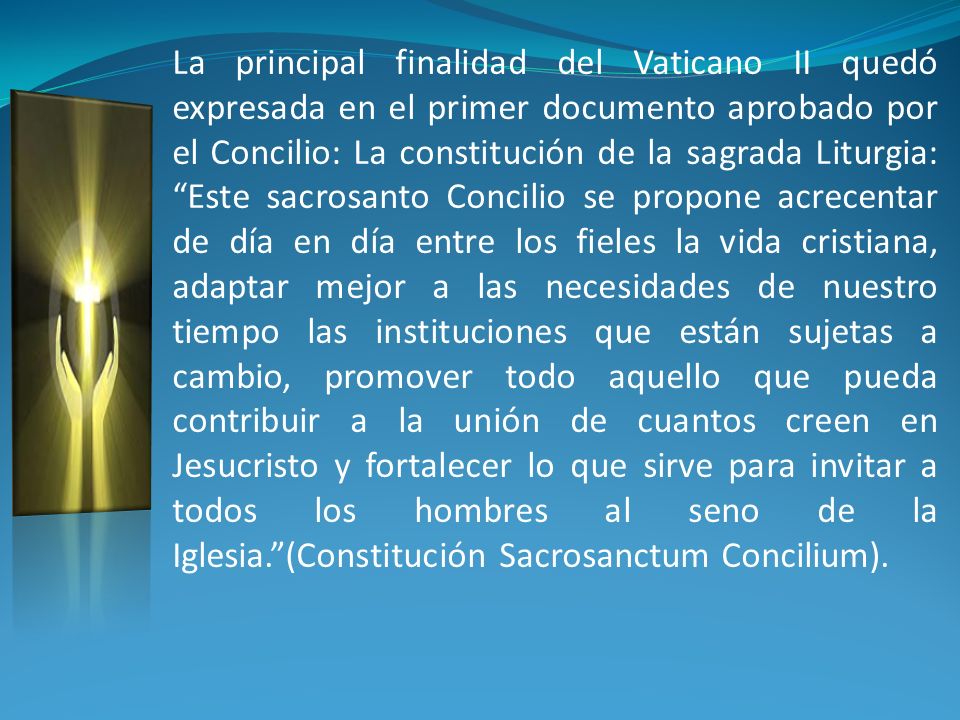 La principal finalidad del Vaticano II quedó expresada en el primer documento aprobado por el Concilio: La constitución de la sagrada Liturgia: Este sacrosanto Concilio se propone acrecentar de día en día entre los fieles la vida cristiana, adaptar mejor a las necesidades de nuestro tiempo las instituciones que están sujetas a cambio, promover todo aquello que pueda contribuir a la unión de cuantos creen en Jesucristo y fortalecer lo que sirve para invitar a todos los hombres al seno de la Iglesia. (Constitución Sacrosanctum Concilium).