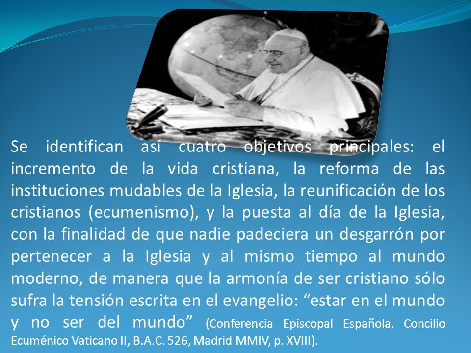 Se identifican así cuatro objetivos principales: el incremento de la vida cristiana, la reforma de las instituciones mudables de la Iglesia, la reunificación de los cristianos (ecumenismo), y la puesta al día de la Iglesia, con la finalidad de que nadie padeciera un desgarrón por pertenecer a la Iglesia y al mismo tiempo al mundo moderno, de manera que la armonía de ser cristiano sólo sufra la tensión escrita en el evangelio: estar en el mundo y no ser del mundo (Conferencia Episcopal Española, Concilio Ecuménico Vaticano II, B.A.C.