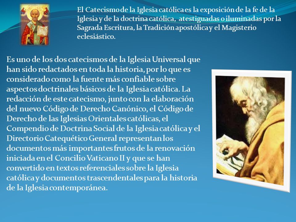 El Catecismo de la Iglesia católica es la exposición de la fe de la Iglesia y de la doctrina católica, atestiguadas o iluminadas por la Sagrada Escritura, la Tradición apostólica y el Magisterio eclesiástico.