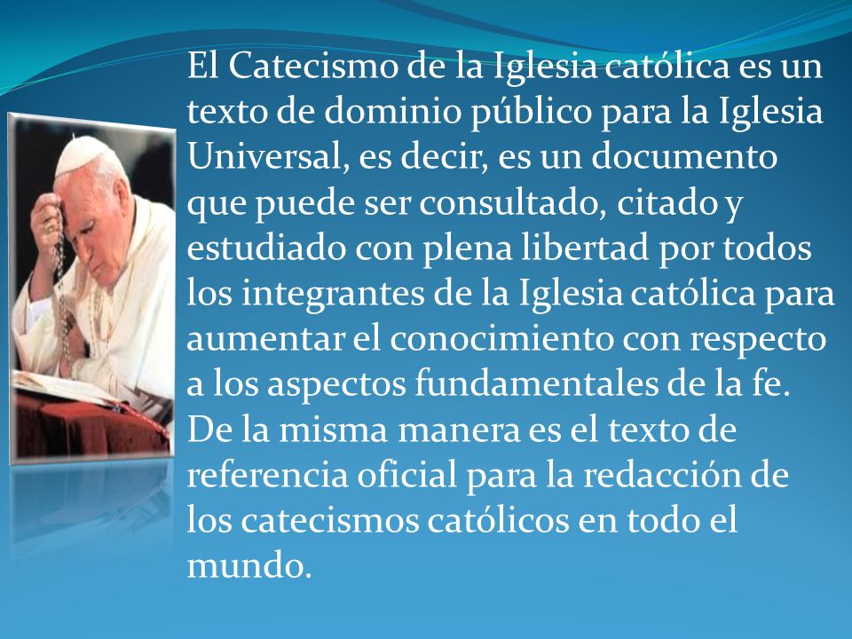 El Catecismo de la Iglesia católica es un texto de dominio público para la Iglesia Universal, es decir, es un documento que puede ser consultado, citado y estudiado con plena libertad por todos los integrantes de la Iglesia católica para aumentar el conocimiento con respecto a los aspectos fundamentales de la fe.