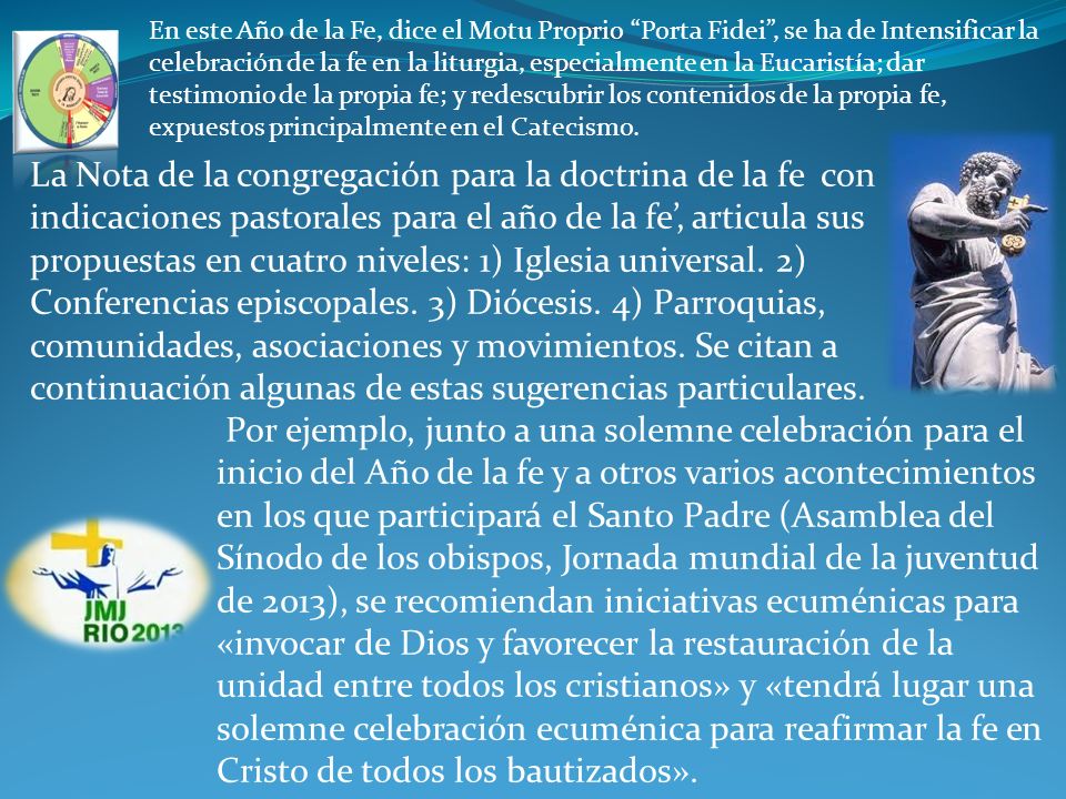 En este Año de la Fe, dice el Motu Proprio Porta Fidei , se ha de Intensificar la celebración de la fe en la liturgia, especialmente en la Eucaristía; dar testimonio de la propia fe; y redescubrir los contenidos de la propia fe, expuestos principalmente en el Catecismo.