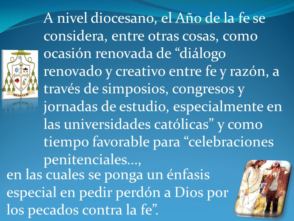 A nivel diocesano, el Año de la fe se considera, entre otras cosas, como ocasión renovada de diálogo renovado y creativo entre fe y razón, a través de simposios, congresos y jornadas de estudio, especialmente en las universidades católicas y como tiempo favorable para celebraciones penitenciales...,