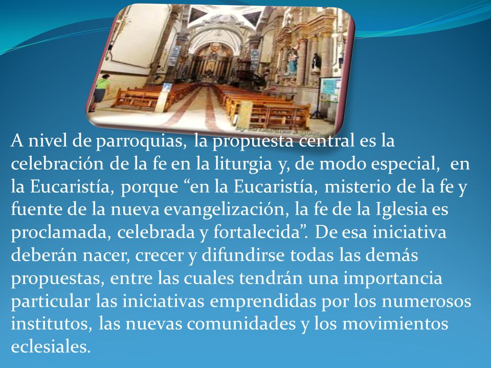 A nivel de parroquias, la propuesta central es la celebración de la fe en la liturgia y, de modo especial, en la Eucaristía, porque en la Eucaristía, misterio de la fe y fuente de la nueva evangelización, la fe de la Iglesia es proclamada, celebrada y fortalecida .