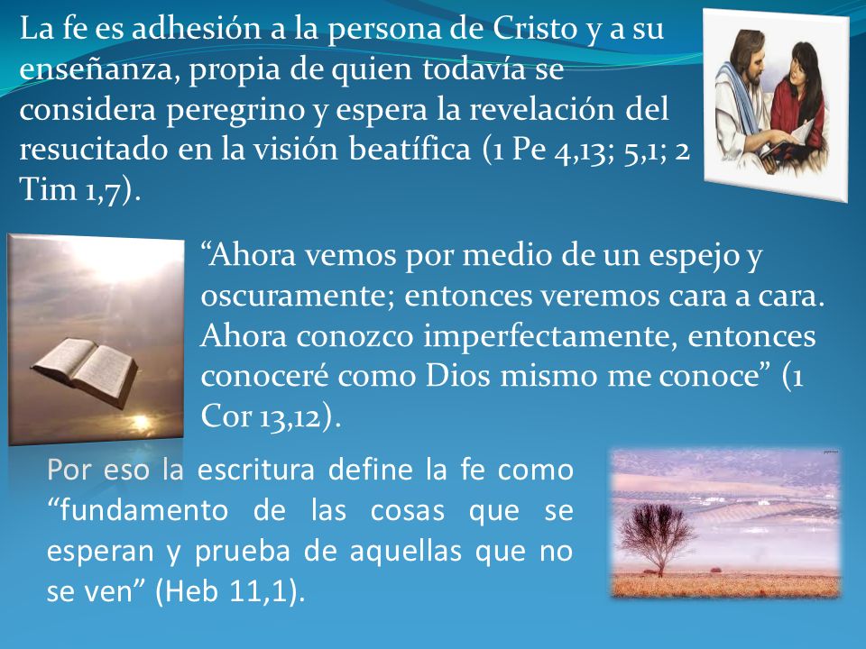 La fe es adhesión a la persona de Cristo y a su enseñanza, propia de quien todavía se considera peregrino y espera la revelación del resucitado en la visión beatífica (1 Pe 4,13; 5,1; 2 Tim 1,7).