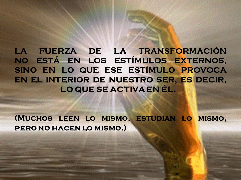 LA FUERZA DE LA TRANSFORMACIÓN NO ESTÁ EN LOS ESTÍMULOS EXTERNOS, SINO EN LO QUE ESE ESTÍMULO PROVOCA EN EL INTERIOR DE NUESTRO SER, ES DECIR, LO QUE SE ACTIVA EN ÉL. (Muchos leen lo mismo, estudian lo mismo, pero no hacen lo mismo.)
