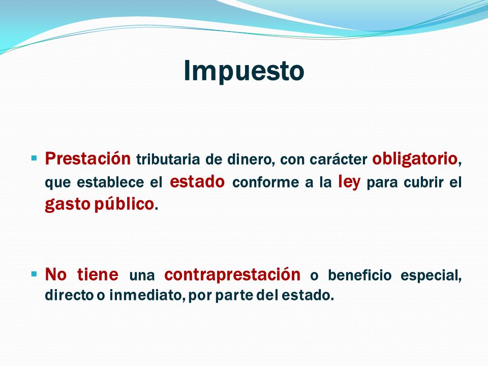 Impuesto Prestación tributaria de dinero, con carácter obligatorio, que establece el estado conforme a la ley para cubrir el gasto público.