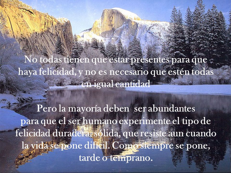 No todas tienen que estar presentes para que haya felicidad, y no es necesario que estén todas en igual cantidad Pero la mayoría deben ser abundantes para que el ser humano experimente el tipo de felicidad duradera, sólida, que resiste aun cuando la vida se pone difícil.