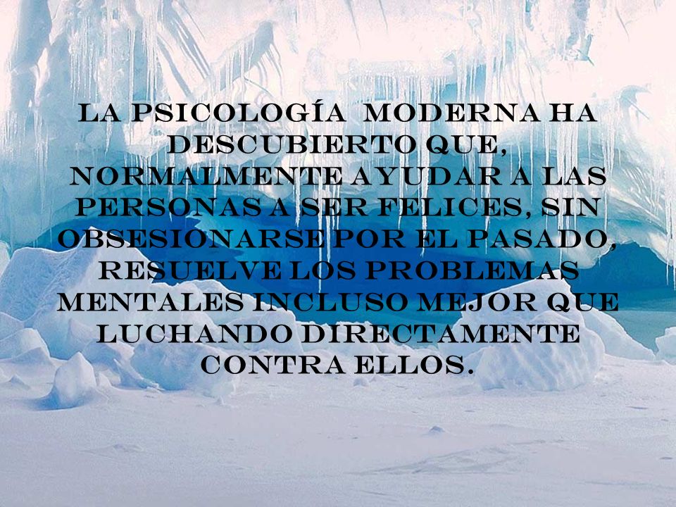 La psicología moderna ha descubierto que, normalmente ayudar a las personas a ser felices, sin obsesionarse por el pasado, resuelve los problemas mentales incluso mejor que luchando directamente contra ellos.