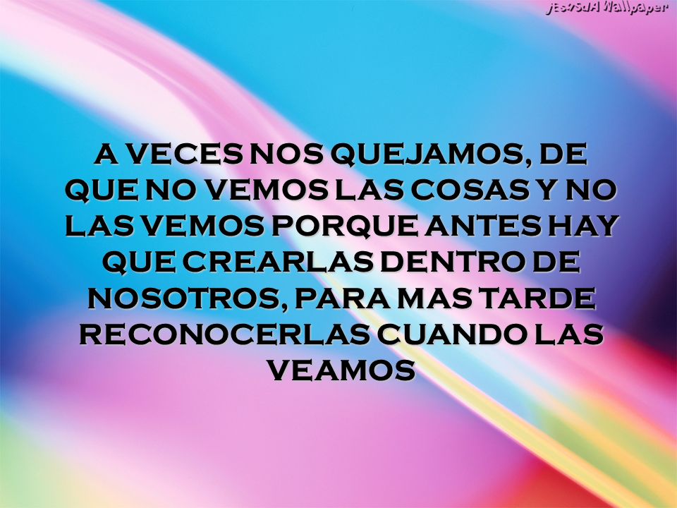 A VECES NOS QUEJAMOS, DE QUE NO VEMOS LAS COSAS Y NO LAS VEMOS PORQUE ANTES HAY QUE CREARLAS DENTRO DE NOSOTROS, PARA MAS TARDE RECONOCERLAS CUANDO LAS VEAMOS