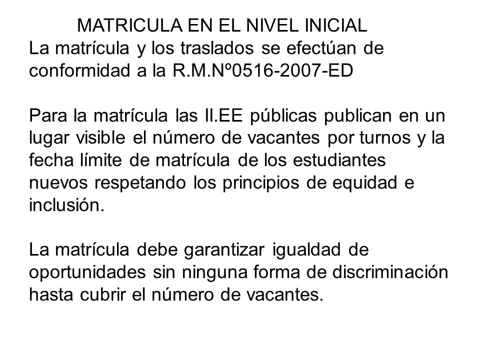 MATRICULA EN EL NIVEL INICIAL La matrícula y los traslados se efectúan de conformidad a la R.M.Nº ED Para la matrícula las II.EE públicas publican en un lugar visible el número de vacantes por turnos y la fecha límite de matrícula de los estudiantes nuevos respetando los principios de equidad e inclusión.