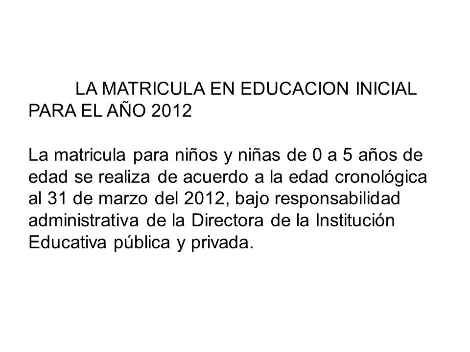 LA MATRICULA EN EDUCACION INICIAL PARA EL AÑO 2012 La matricula para niños y niñas de 0 a 5 años de edad se realiza de acuerdo a la edad cronológica al 31 de marzo del 2012, bajo responsabilidad administrativa de la Directora de la Institución Educativa pública y privada.