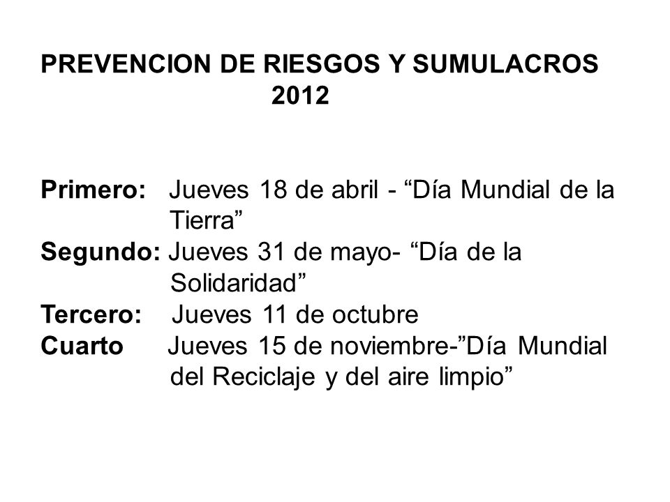 PREVENCION DE RIESGOS Y SUMULACROS 2012 Primero: Jueves 18 de abril - Día Mundial de la Tierra Segundo: Jueves 31 de mayo- Día de la Solidaridad Tercero: Jueves 11 de octubre Cuarto Jueves 15 de noviembre- Día Mundial del Reciclaje y del aire limpio