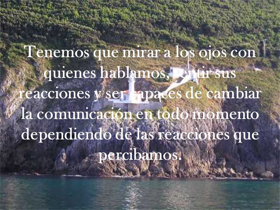 Tenemos que mirar a los ojos con quienes hablamos, sentir sus reacciones y ser capaces de cambiar la comunicación en todo momento dependiendo de las reacciones que percibamos.
