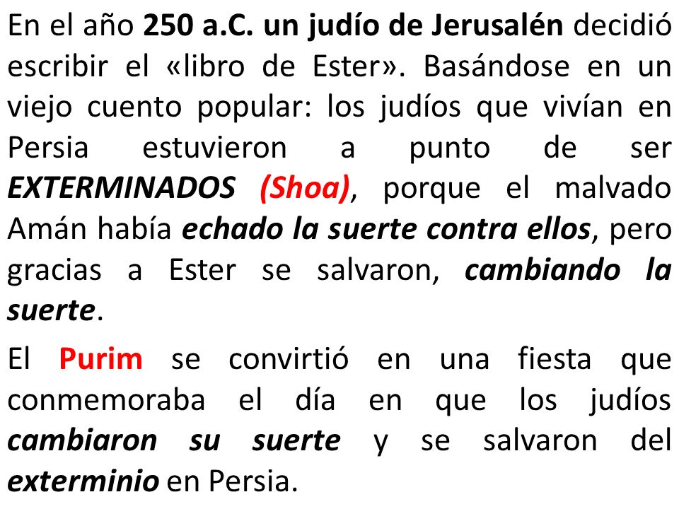En el año 250 a.C. un judío de Jerusalén decidió escribir el «libro de Ester». Basándose en un viejo cuento popular: los judíos que vivían en Persia estuvieron a punto de ser EXTERMINADOS (Shoa), porque el malvado Amán había echado la suerte contra ellos, pero gracias a Ester se salvaron, cambiando la suerte.