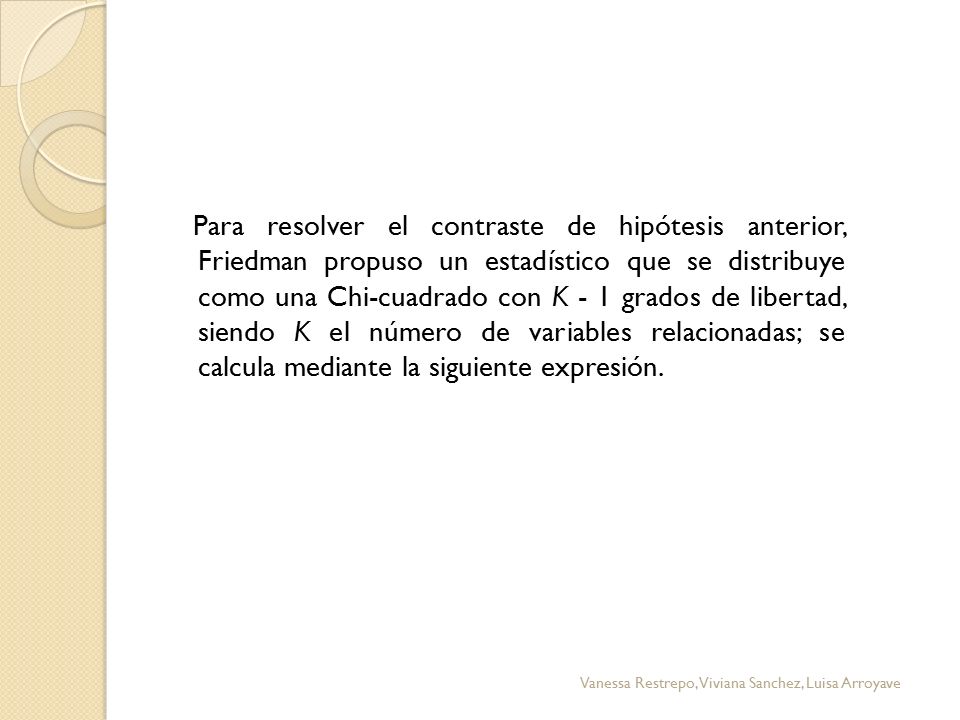 Para resolver el contraste de hipótesis anterior, Friedman propuso un estadístico que se distribuye como una Chi-cuadrado con K - 1 grados de libertad, siendo K el número de variables relacionadas; se calcula mediante la siguiente expresión.
