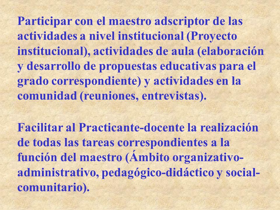 Participar con el maestro adscriptor de las actividades a nivel institucional (Proyecto institucional), actividades de aula (elaboración y desarrollo de propuestas educativas para el grado correspondiente) y actividades en la comunidad (reuniones, entrevistas).