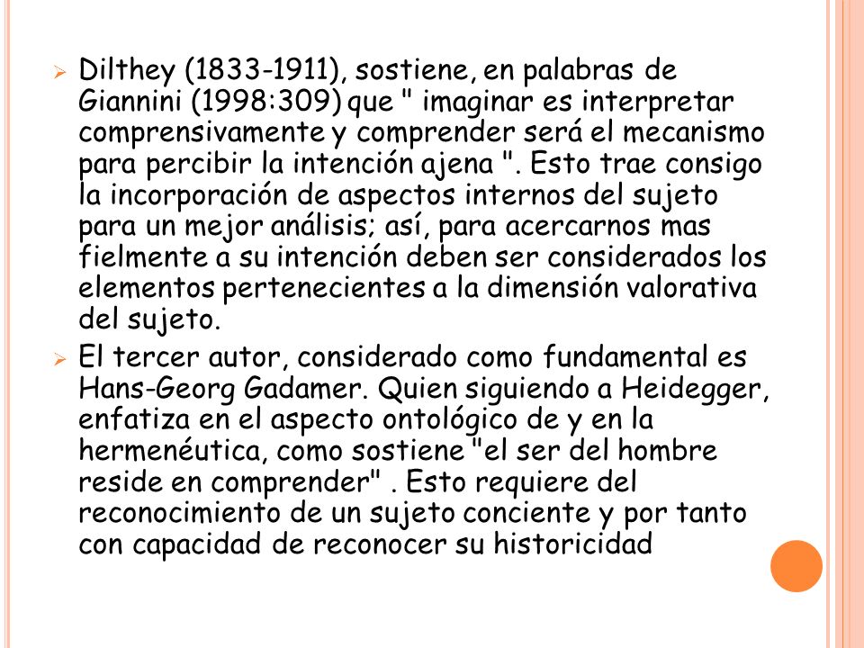 Dilthey ( ), sostiene, en palabras de Giannini (1998:309) que imaginar es interpretar comprensivamente y comprender será el mecanismo para percibir la intención ajena . Esto trae consigo la incorporación de aspectos internos del sujeto para un mejor análisis; así, para acercarnos mas fielmente a su intención deben ser considerados los elementos pertenecientes a la dimensión valorativa del sujeto.