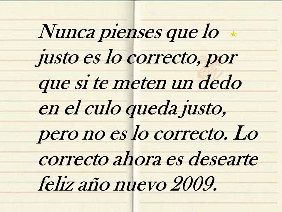 Nunca pienses que lo justo es lo correcto, por que si te meten un dedo en el culo queda justo, pero no es lo correcto.