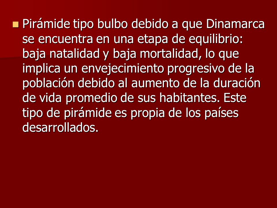 Pirámide tipo bulbo debido a que Dinamarca se encuentra en una etapa de equilibrio: baja natalidad y baja mortalidad, lo que implica un envejecimiento progresivo de la población debido al aumento de la duración de vida promedio de sus habitantes.