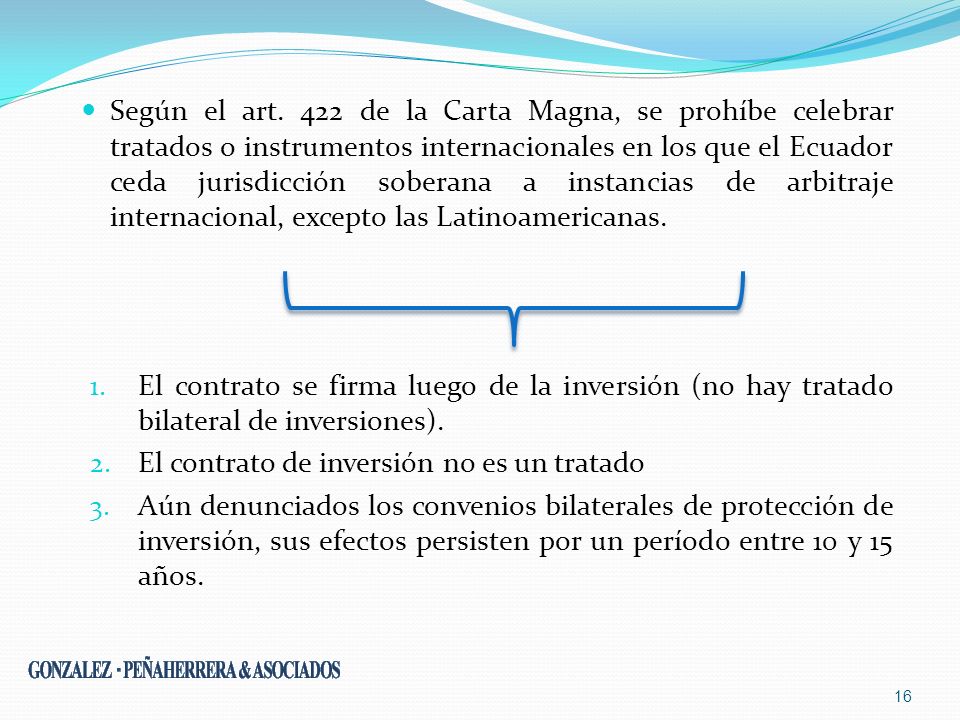 Según el art. 422 de la Carta Magna, se prohíbe celebrar tratados o instrumentos internacionales en los que el Ecuador ceda jurisdicción soberana a instancias de arbitraje internacional, excepto las Latinoamericanas.