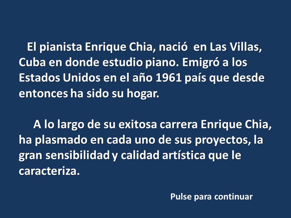 El pianista Enrique Chia, nació en Las Villas, Cuba en donde estudio piano. Emigró a los Estados Unidos en el año 1961 país que desde entonces ha sido su hogar.