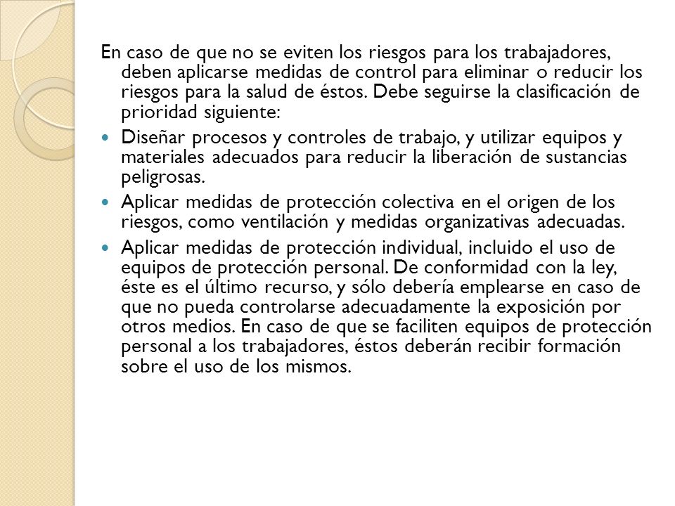 En caso de que no se eviten los riesgos para los trabajadores, deben aplicarse medidas de control para eliminar o reducir los riesgos para la salud de éstos. Debe seguirse la clasificación de prioridad siguiente: